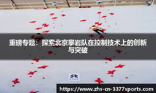重磅专题:探索北京攀岩队在控制技术上的创新与突破